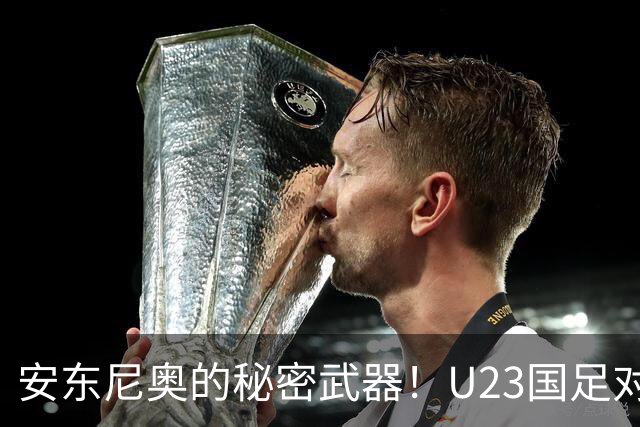 安东尼奥的秘密武器！U23国足对阵伊朗的首发阵容大揭秘